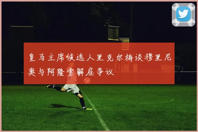 皇马主席候选人里克尔梅谈穆里尼奥与阿隆索解雇争议