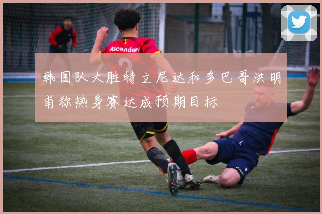 韩国队大胜特立尼达和多巴哥洪明甫称热身赛达成预期目标