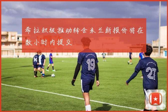希拉积极推动转会米兰新报价将在数小时内提交