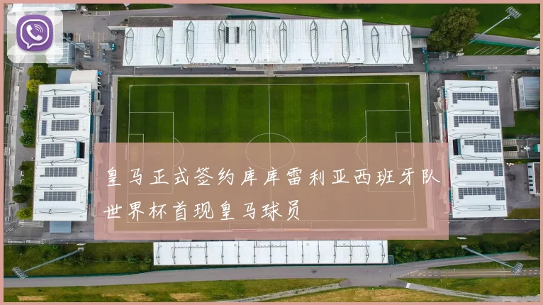 皇马正式签约库库雷利亚西班牙队世界杯首现皇马球员