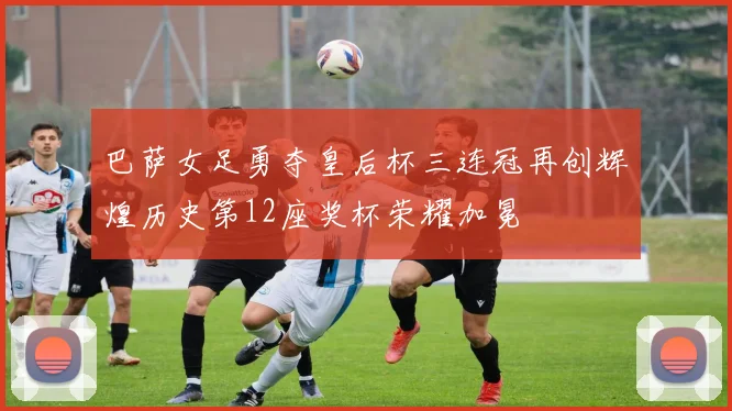 巴萨女足勇夺皇后杯三连冠再创辉煌历史第12座奖杯荣耀加冕