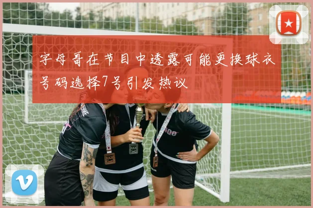 字母哥在节目中透露可能更换球衣号码选择7号引发热议