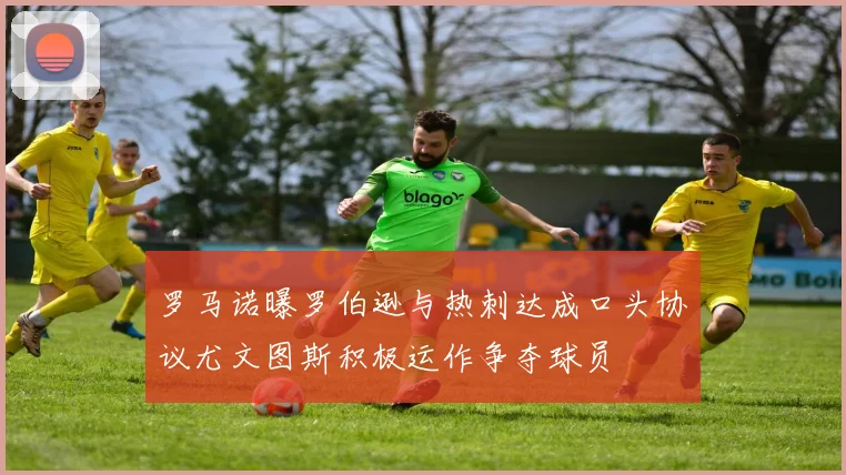 罗马诺曝罗伯逊与热刺达成口头协议尤文图斯积极运作争夺球员