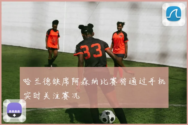 哈兰德缺席阿森纳比赛将通过手机实时关注赛况